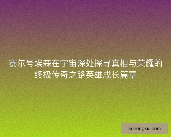 赛尔号埃森在宇宙深处探寻真相与荣耀的终极传奇之路英雄成长篇章