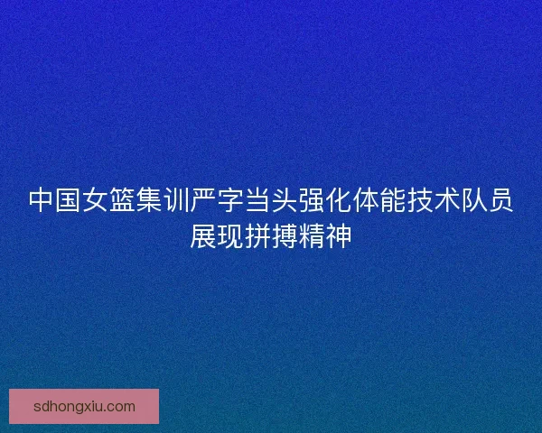 中国女篮集训严字当头强化体能技术队员展现拼搏精神