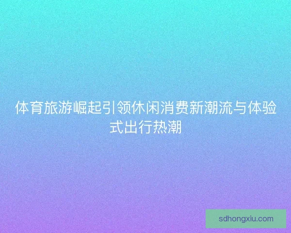体育旅游崛起引领休闲消费新潮流与体验式出行热潮
