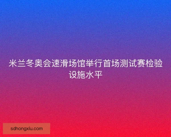 米兰冬奥会速滑场馆举行首场测试赛检验设施水平