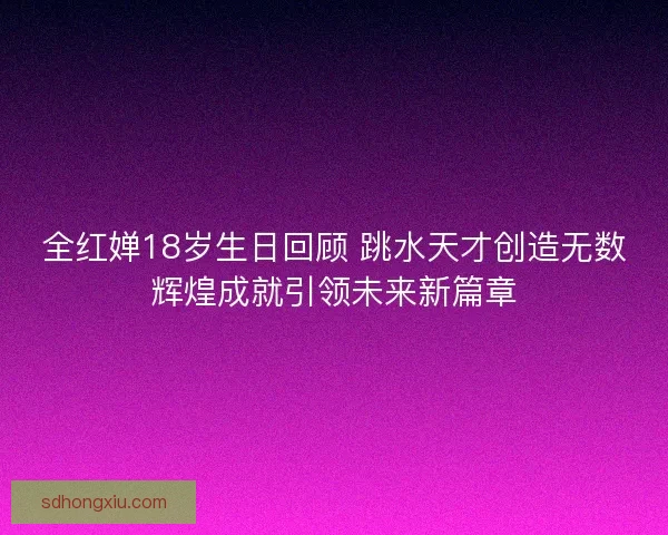 全红婵18岁生日回顾 跳水天才创造无数辉煌成就引领未来新篇章