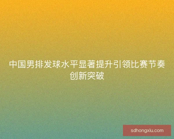 中国男排发球水平显著提升引领比赛节奏创新突破
