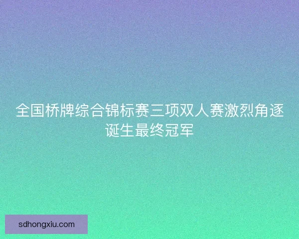 全国桥牌综合锦标赛三项双人赛激烈角逐诞生最终冠军