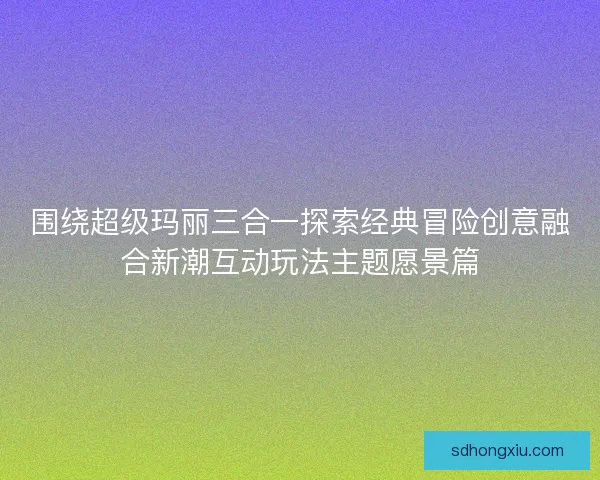 围绕超级玛丽三合一探索经典冒险创意融合新潮互动玩法主题愿景篇