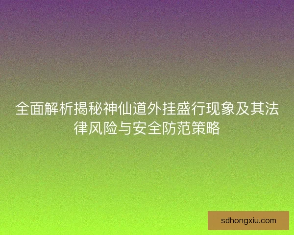 全面解析揭秘神仙道外挂盛行现象及其法律风险与安全防范策略